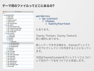 wordpress	
  
	
  	
  >	
  wp-­‐content	
  
	
  	
  	
  	
  >	
  themes	
  
	
  	
  	
  	
  	
  	
  >	
  twentyfourteen	
  
!
にあります。
!
Twenty Thirteen, Twenty Twelveも
同じ場所にあります。
!
新しいテーマを作る場合も、themesディレクト
リの下にディレクトリを作成することになってい
ます。
!
今回はTwentyFourteenをディレクトリごとコピー
して別のテーマ名をつけてから改造します。
テーマ用のファイルってどこにあるの?
 