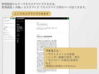 管理画面からテーマをカスタマイズする方法。
管理画面 > 外観 > カスタマイズ でカスタマイズ用のバーが出てきます。
できること：
・サイトタイトルの変更
・ヘッダー画像の設定・表示
・サイドバーの表示/非表示
など
(背景色の変更はできません)
ここでカスタマイズできます
 