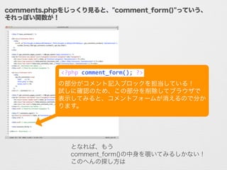 comments.phpをじっくり見ると、"comment_form()"っていう、
それっぽい関数が！
!
!
の部分がコメント記入ブロックを担当している！	
  
試しに確認のため、この部分を削除してブラウザで
表示してみると、コメントフォ...