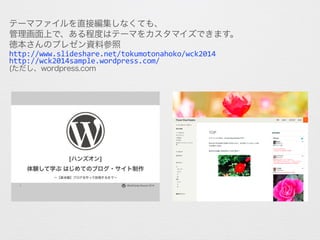 テーマファイルを直接編集しなくても、
管理画面上で、ある程度はテーマをカスタマイズできます。
徳本さんのプレゼン資料参照
http://www.slideshare.net/tokumotonahoko/wck2014
http://wck20...