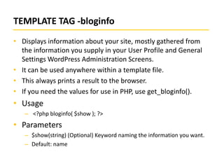 TEMPLATE TAG -bloginfo
• Displays information about your site, mostly gathered from
the information you supply in your User Profile and General
Settings WordPress Administration Screens.
• It can be used anywhere within a template file.
• This always prints a result to the browser.
• If you need the values for use in PHP, use get_bloginfo().

• Usage
– <?php bloginfo( $show ); ?>

• Parameters
– $show(string) (Optional) Keyword naming the information you want.
– Default: name

 