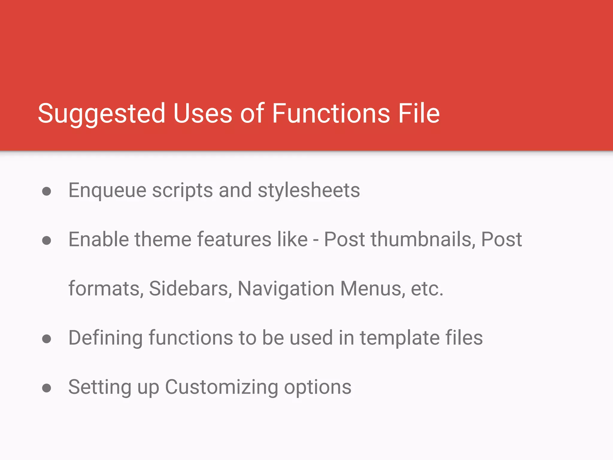 Suggested Uses of Functions File
● Enqueue scripts and stylesheets
● Enable theme features like - Post thumbnails, Post
formats, Sidebars, Navigation Menus, etc.
● Defining functions to be used in template files
● Setting up Customizing options
 