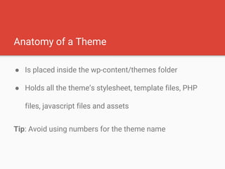 Anatomy of a Theme
● Is placed inside the wp-content/themes folder
● Holds all the theme’s stylesheet, template files, PHP
files, javascript files and assets
Tip: Avoid using numbers for the theme name
 