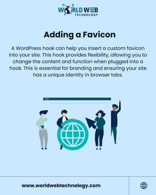 Adding a Favicon
A WordPress hook can help you insert a custom favicon
into your site. This hook provides flexibility, allowing you to
change the content and function when plugged into a
hook. This is essential for branding and ensuring your site
has a unique identity in browser tabs.
www.worldwebtechnology.com
 