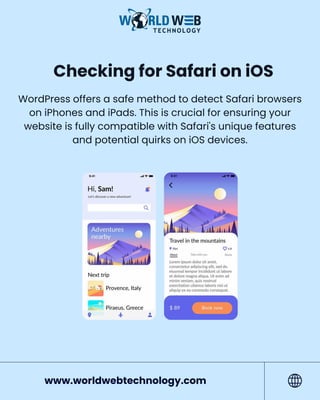 Checking for Safari on iOS
WordPress offers a safe method to detect Safari browsers
on iPhones and iPads. This is crucial for ensuring your
website is fully compatible with Safari's unique features
and potential quirks on iOS devices.
www.worldwebtechnology.com
 