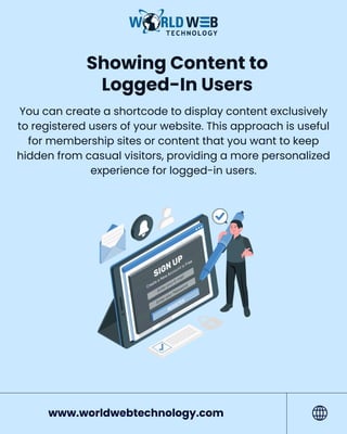Showing Content to
Logged-In Users
You can create a shortcode to display content exclusively
to registered users of your website. This approach is useful
for membership sites or content that you want to keep
hidden from casual visitors, providing a more personalized
experience for logged-in users.
www.worldwebtechnology.com
 