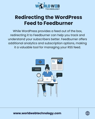 Redirecting the WordPress
Feed to Feedburner
While WordPress provides a feed out of the box,
redirecting it to Feedburner can help you track and
understand your subscribers better. Feedburner offers
additional analytics and subscription options, making
it a valuable tool for managing your RSS feed.
www.worldwebtechnology.com
 