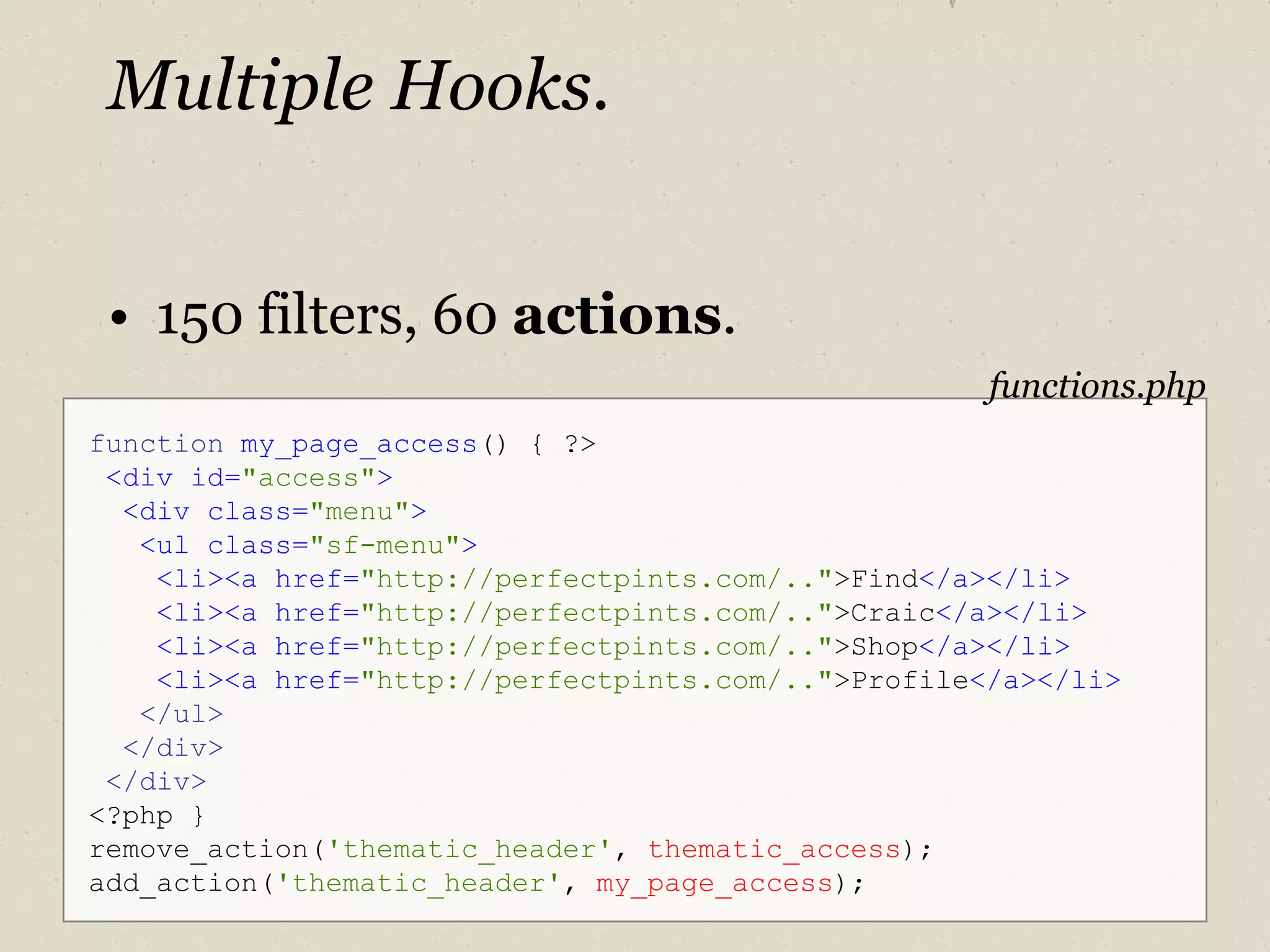 Multiple Hooks. 150 filters, 60  actions . function   my_page_access () { ?> <div id= "access" > <div class= "menu" > <ul class= "sf-menu" > <li><a href= "http://perfectpints.com/.." >Find </a></li> <li><a   href= "http://perfectpints.com/.." >Craic </a></li> <li><a   href= "http://perfectpints.com/.." >Shop </a></li> <li><a   href= "http://perfectpints.com/.." >Profile </a></li> </ul> </div> </div> <?php } remove_action( 'thematic_header' ,  thematic_access ); add_action( 'thematic_header' ,  my_page_access ); functions.php 