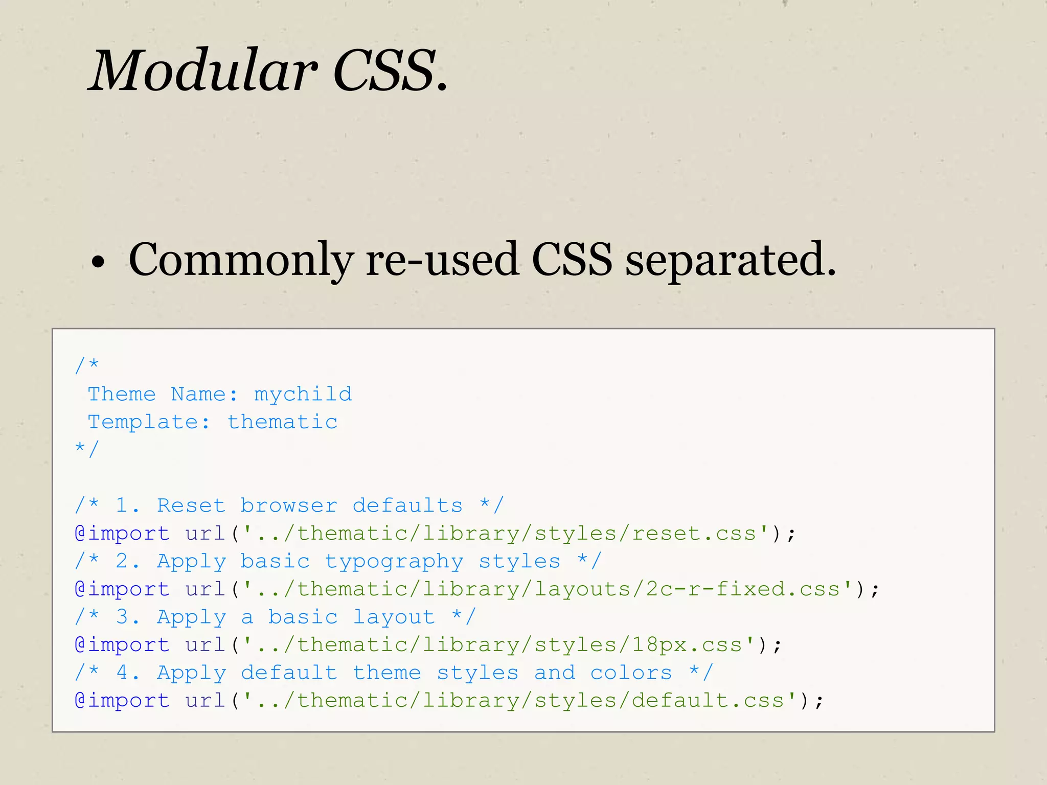 Modular CSS. Commonly re-used CSS separated. /*  Theme Name: mychild Template: thematic */ /* 1. Reset browser defaults */ @import   url ( '../thematic/library/styles/reset.css' ); /* 2. Apply basic typography styles */ @import   url ( '../thematic/library/layouts/2c-r-fixed.css' ); /* 3. Apply a basic layout */ @import   url ( '../thematic/library/styles/18px.css' ); /* 4. Apply default theme styles and colors */ @import   url ( '../thematic/library/styles/default.css' ); 