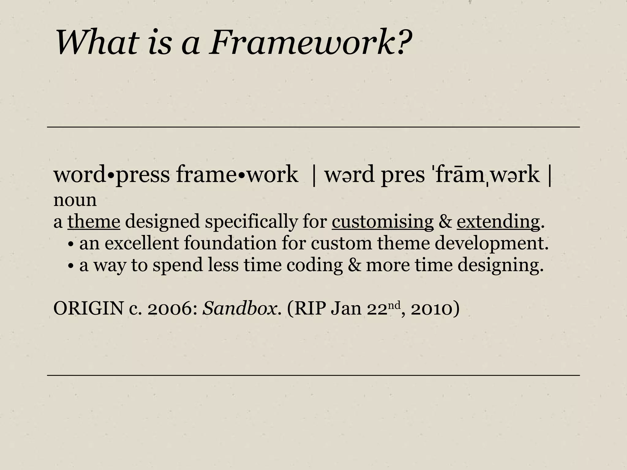 What is a Framework? word•press frame•work  | w ə rd pres  ˈ frām ˌ w ə rk | noun a  theme  designed specifically for  customising  &  extending . •  an excellent foundation for custom theme development. •  a way to spend less time coding & more time designing. ORIGIN c. 2006:  Sandbox . (RIP Jan 22 nd , 2010) 