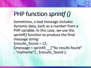 Sometimes, a text message includes
dynamic data, such as a number from a
PHP variable. In this case, we use the
sprintf() function to produce the final
message string:
$results_found = 12;
$message = sprintf( __("%s results found"
, "mytheme") , $results_found );
 