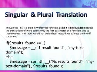 Though the _n() is a built in WordPress function, using it is discouraged because
the translation software parses only the first parameter of a function, and so
these two text messages would not be fetched. Instead, we can use the PHP if
statement:
if($results_found == 1)
$message = __("1 result found" , "my-text-
domain");
else
$message = sprintf( __("%s results found" , "my-
text-domain") , $results_found );
 