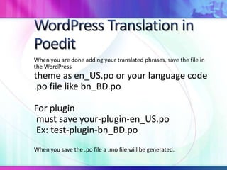 When you are done adding your translated phrases, save the file in
the WordPress
theme as en_US.po or your language code
.po file like bn_BD.po
For plugin
must save your-plugin-en_US.po
Ex: test-plugin-bn_BD.po
When you save the .po file a .mo file will be generated.
 