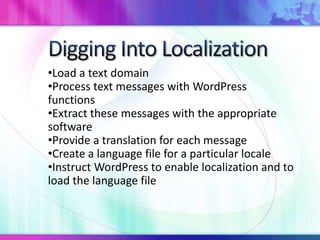 •Load a text domain
•Process text messages with WordPress
functions
•Extract these messages with the appropriate
software
•Provide a translation for each message
•Create a language file for a particular locale
•Instruct WordPress to enable localization and to
load the language file
 