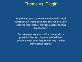 Theme vs. Plugin
Any theme you create should not add critical
functionality. Doing so means that when a user
changes their theme, they lose access to that
functionality.
For example, say you build a theme with a
portfolio feature. Users who build their
portfolio with your feature will lose it when
they change themes.
 