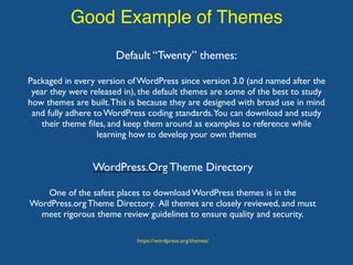 Good Example of Themes
WordPress.Org Theme Directory
One of the safest places to download WordPress themes is in the
WordPress.org Theme Directory. All themes are closely reviewed, and must
meet rigorous theme review guidelines to ensure quality and security.
Default “Twenty” themes:
Packaged in every version of WordPress since version 3.0 (and named after the
year they were released in), the default themes are some of the best to study
how themes are built.This is because they are designed with broad use in mind
and fully adhere to WordPress coding standards.You can download and study
their theme ﬁles, and keep them around as examples to reference while
learning how to develop your own themes
https://wordpress.org/themes/
 