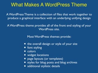 What Makes A WordPress Theme
A WordPress Theme is a collection of ﬁles that work together to
produce a graphical interface with an underlying unifying design
A WordPress theme provides all of the front end styling of your
WordPress site.
Most WordPress themes provide:
• the overall design or style of your site
• font styling
• colors
• widget locations
• page layouts (or templates)
• styles for blog posts and blog archives
• additional stylistic details
 