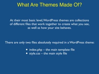 What Are Themes Made Of?
At their most basic level,WordPress themes are collections
of different ﬁles that work together to create what you see,
as well as how your site behaves.
• index.php – the main template ﬁle
• style.css – the main style ﬁle
There are only two ﬁles absolutely required in a WordPress theme:
 