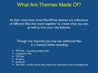 What Are Themes Made Of?
At their most basic level,WordPress themes are collections
of different ﬁles that work together to create what you see,
as well as how your site behaves.
• PHP ﬁles – including template ﬁles
• Localization ﬁles
• CSS ﬁles
• Graphics
• JavaScript
• Text ﬁles – usually license info, readme.txt instructions, and a changelog ﬁle
Though not required, you may see additional ﬁles
in a theme’s folder including:
 