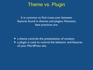 Theme vs. Plugin
It is common to ﬁnd cross-over between
features found in themes and plugins. However,
best practices are:
• a theme controls the presentation of content;
• a plugin is used to control the behavior and features
of your WordPress site.
 