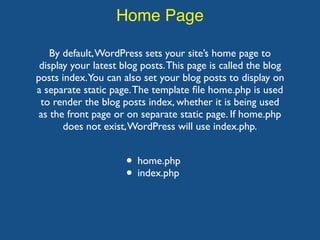 Home Page
By default,WordPress sets your site’s home page to
display your latest blog posts.This page is called the blog
posts index.You can also set your blog posts to display on
a separate static page.The template ﬁle home.php is used
to render the blog posts index, whether it is being used
as the front page or on separate static page. If home.php
does not exist,WordPress will use index.php.
• home.php
• index.php
 