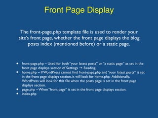 Front Page Display
The front-page.php template ﬁle is used to render your
site’s front page, whether the front page displays the blog
posts index (mentioned before) or a static page.
• front-page.php – Used for both “your latest posts” or “a static page” as set in the
front page displays section of Settings → Reading.
• home.php – If WordPress cannot ﬁnd front-page.php and “your latest posts” is set
in the front page displays section, it will look for home.php. Additionally,
WordPress will look for this ﬁle when the posts page is set in the front page
displays section.
• page.php – When “front page” is set in the front page displays section.
• index.php
 