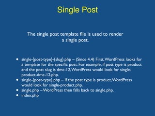 Single Post
The single post template ﬁle is used to render
a single post.
• single-{post-type}-{slug}.php – (Since 4.4) First,WordPress looks for
a template for the speciﬁc post. For example, if post type is product
and the post slug is dmc-12,WordPress would look for single-
product-dmc-12.php.
• single-{post-type}.php – If the post type is product,WordPress
would look for single-product.php.
• single.php – WordPress then falls back to single.php.
• index.php
 