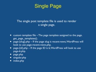 Single Page
The single post template ﬁle is used to render
a single page.
• custom template ﬁle – The page template assigned to the page.
get_page_templates().
• page-{slug}.php – If the page slug is recent-news,WordPress will
look to use page-recent-news.php.
• page-{id}.php – If the page ID is 6,WordPress will look to use
page-6.php.
• page.php
• singular.php
• index.php
 