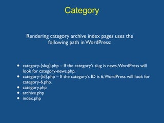 Category
Rendering category archive index pages uses the
following path in WordPress:
• category-{slug}.php – If the category’s slug is news,WordPress will
look for category-news.php.
• category-{id}.php – If the category’s ID is 6,WordPress will look for
category-6.php.
• category.php
• archive.php
• index.php
 