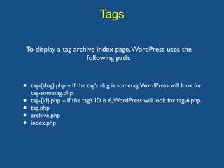 Tags
To display a tag archive index page,WordPress uses the
following path:
• tag-{slug}.php – If the tag’s slug is sometag,WordPress will look for
tag-sometag.php.
• tag-{id}.php – If the tag’s ID is 6,WordPress will look for tag-6.php.
• tag.php
• archive.php
• index.php
 