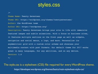 styles.css
The style.css is a stylesheet (CSS) ﬁle required for every WordPress theme.
/*
Theme Name: Twenty Seventeen
Theme URI: https://wordpress.org/themes/twentyseventeen/
Author: the WordPress team
Author URI: https://wordpress.org/
Description: Twenty Seventeen brings your site to life with immersive
featured images and subtle animations. With a focus on business sites,
it features multiple sections on the front page as well as widgets,
navigation and social menus, a logo, and more. Personalize its
asymmetrical grid with a custom color scheme and showcase your
multimedia content with post formats. Our default theme for 2017 works
great in many languages, for any abilities, and on any device.
Version: 1.0
*/
https://developer.wordpress.org/themes/basics/main-stylesheet-style-css/
 