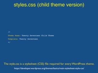 styles.css (child theme version)
The style.css is a stylesheet (CSS) ﬁle required for every WordPress theme.
/*
Theme Name: Twenty Seventeen Child Theme
Template: Twenty Seventeen
*/
https://developer.wordpress.org/themes/basics/main-stylesheet-style-css/
 