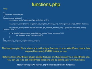 functions.php
The functions.php ﬁle is where you add unique features to your WordPress theme. Not
required but nearly EVERY theme as one.
Behaves like a WordPress plugin, adding features and functionality to a WordPress site.
You can use it to call WordPress functions and to deﬁne your own functions.
https://developer.wordpress.org/themes/basics/theme-functions/
<?php
/**
* Enqueue scripts and styles.
*/
function testme_scripts() {
wp_enqueue_style( 'testme-style', get_stylesheet_uri() );
wp_enqueue_script( 'testme-navigation', get_template_directory_uri() . '/js/navigation.js', array(), '20151215', true );
wp_enqueue_script( 'testme-skip-link-focus-ﬁx', get_template_directory_uri() . '/js/skip-link-focus-ﬁx.js', array(),
'20151215', true );
if ( is_singular() && comments_open() && get_option( 'thread_comments' ) ) {
wp_enqueue_script( 'comment-reply' );
}
}
add_action( 'wp_enqueue_scripts', 'testme_scripts' );
 