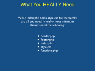 What You REALLY Need
While index.php and a style.css ﬁle technically
are all you need, in reality most minimum
themes need the following:
• header.php
• footer.php
• index.php
• style.css
• functions.php
 