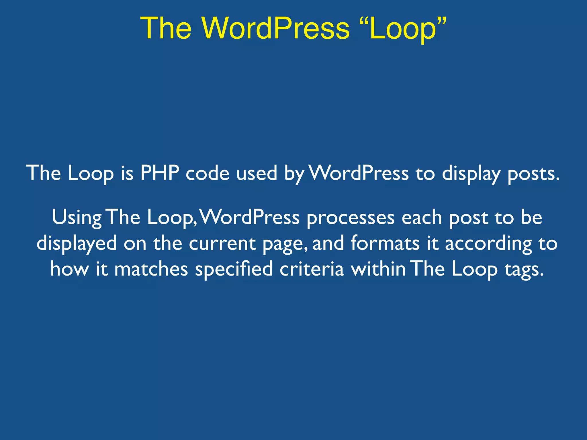 The WordPress “Loop”
The Loop is PHP code used by WordPress to display posts.
Using The Loop,WordPress processes each post to be
displayed on the current page, and formats it according to
how it matches speciﬁed criteria within The Loop tags.
 