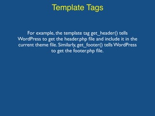 Template Tags
For example, the template tag get_header() tells
WordPress to get the header.php ﬁle and include it in the
current theme ﬁle. Similarly, get_footer() tells WordPress
to get the footer.php ﬁle.
 