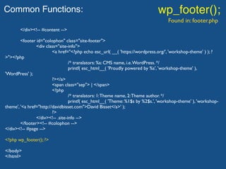 Common Functions: wp_footer();
Found in: footer.php
</div><!-- #content -->
<footer id="colophon" class="site-footer">
<div class="site-info">
<a href="<?php echo esc_url( __( 'https://wordpress.org/', 'workshop-theme' ) ); ?
>"><?php
/* translators: %s: CMS name, i.e.WordPress. */
printf( esc_html__( 'Proudly powered by %s', 'workshop-theme' ),
'WordPress' );
?></a>
<span class="sep"> | </span>
<?php
/* translators: 1:Theme name, 2:Theme author. */
printf( esc_html__( 'Theme: %1$s by %2$s.', 'workshop-theme' ), 'workshop-
theme', '<a href="http://davidbisset.com">David Bisset</a>' );
?>
</div><!-- .site-info -->
</footer><!-- #colophon -->
</div><!-- #page -->
<?php wp_footer(); ?>
</body>
</html>
 