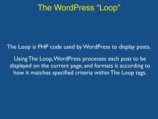The WordPress “Loop”
The Loop is PHP code used by WordPress to display posts.
Using The Loop,WordPress processes each post to be
displayed on the current page, and formats it according to
how it matches speciﬁed criteria within The Loop tags.
 