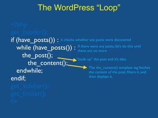 The WordPress “Loop”
<?php
get_header();
if (have_posts()) :
while (have_posts()) :
the_post();
the_content();
endwhile;
endif;
get_sidebar();
get_footer();
?>
it checks whether any posts were discovered
If there were any posts, let’s do this until
there are no more
“loads up” the post and it’s data
The the_content() template tag fetches
the content of the post, ﬁlters it, and
then displays it.
 