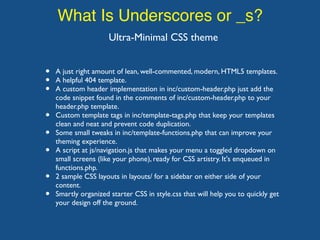 What Is Underscores or _s?
Ultra-Minimal CSS theme
• A just right amount of lean, well-commented, modern, HTML5 templates.
• A helpful 404 template.
• A custom header implementation in inc/custom-header.php just add the
code snippet found in the comments of inc/custom-header.php to your
header.php template.
• Custom template tags in inc/template-tags.php that keep your templates
clean and neat and prevent code duplication.
• Some small tweaks in inc/template-functions.php that can improve your
theming experience.
• A script at js/navigation.js that makes your menu a toggled dropdown on
small screens (like your phone), ready for CSS artistry. It's enqueued in
functions.php.
• 2 sample CSS layouts in layouts/ for a sidebar on either side of your
content.
• Smartly organized starter CSS in style.css that will help you to quickly get
your design off the ground.
 