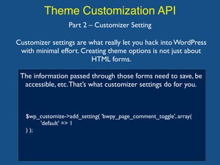 Theme Customization API
$wp_customize->add_setting( 'bwpy_page_comment_toggle', array(
'default' => 1
) );
Part 2 – Customizer Setting
Customizer settings are what really let you hack into WordPress
with minimal effort. Creating theme options is not just about
HTML forms.
The information passed through those forms need to save, be
accessible, etc.That’s what customizer settings do for you.
 