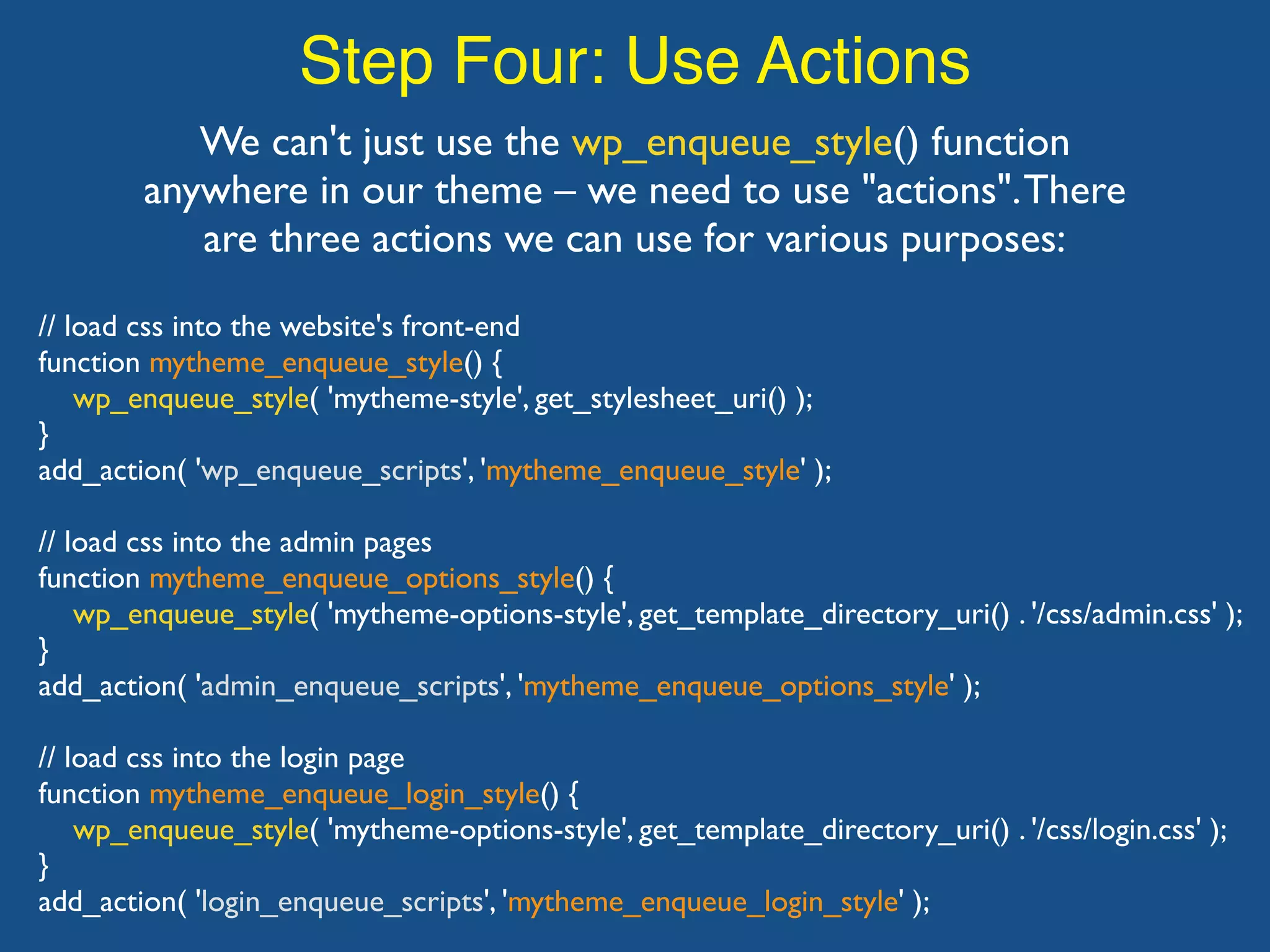 Step Four: Use Actions We can't just use the wp_enqueue_style() function anywhere in our theme – we need to use "actions".There are three actions we can use for various purposes: // load css into the website's front-end function mytheme_enqueue_style() { wp_enqueue_style( 'mytheme-style', get_stylesheet_uri() ); } add_action( 'wp_enqueue_scripts', 'mytheme_enqueue_style' ); // load css into the admin pages function mytheme_enqueue_options_style() { wp_enqueue_style( 'mytheme-options-style', get_template_directory_uri() . '/css/admin.css' ); } add_action( 'admin_enqueue_scripts', 'mytheme_enqueue_options_style' ); // load css into the login page function mytheme_enqueue_login_style() { wp_enqueue_style( 'mytheme-options-style', get_template_directory_uri() . '/css/login.css' ); } add_action( 'login_enqueue_scripts', 'mytheme_enqueue_login_style' ); 