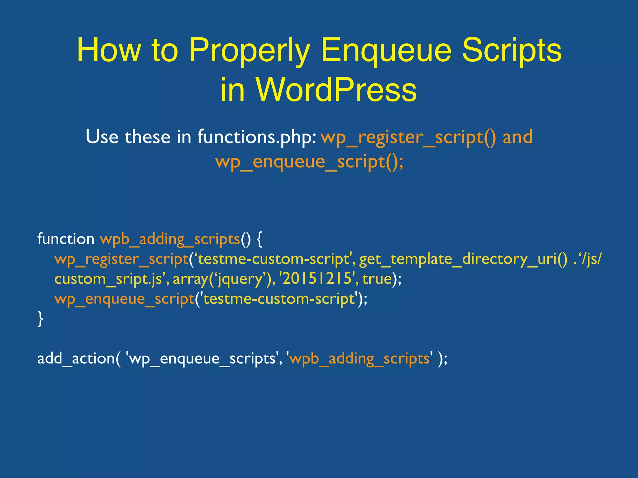 How to Properly Enqueue Scripts in WordPress Use these in functions.php: wp_register_script() and wp_enqueue_script(); function wpb_adding_scripts() { wp_register_script(‘testme-custom-script', get_template_directory_uri() .‘/js/ custom_sript.js’, array(‘jquery’), '20151215', true); wp_enqueue_script('testme-custom-script'); } add_action( 'wp_enqueue_scripts', 'wpb_adding_scripts' ); 