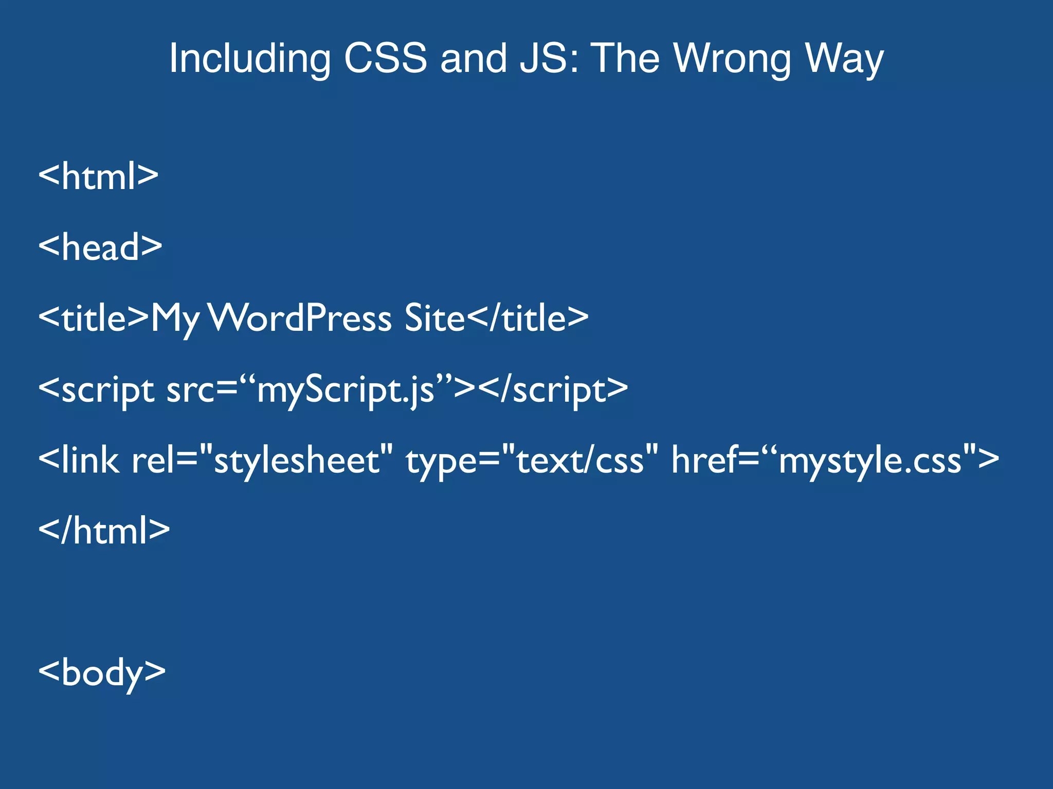 Including CSS and JS: The Wrong Way <html> <head> <title>My WordPress Site</title> <script src=“myScript.js”></script> <link rel="stylesheet" type="text/css" href=“mystyle.css"> </html> <body> 