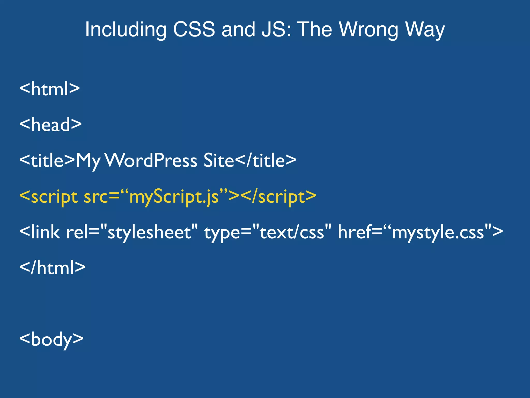 Including CSS and JS: The Wrong Way <html> <head> <title>My WordPress Site</title> <script src=“myScript.js”></script> <link rel="stylesheet" type="text/css" href=“mystyle.css"> </html> <body> 