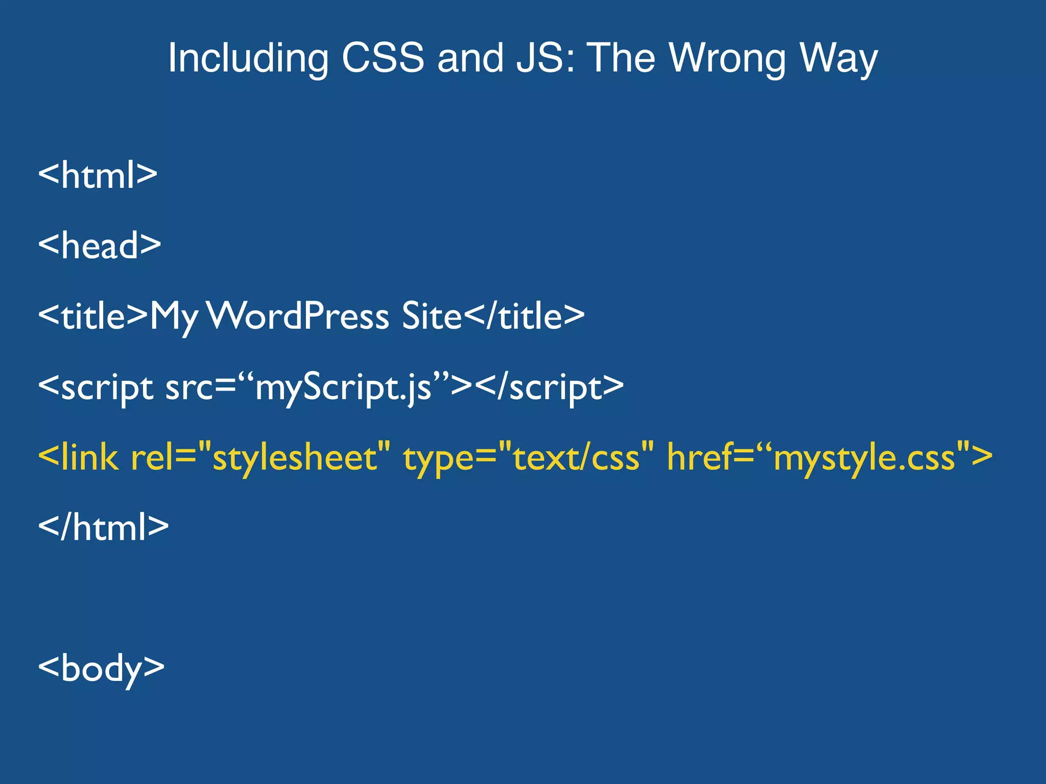 Including CSS and JS: The Wrong Way <html> <head> <title>My WordPress Site</title> <script src=“myScript.js”></script> <link rel="stylesheet" type="text/css" href=“mystyle.css"> </html> <body> 