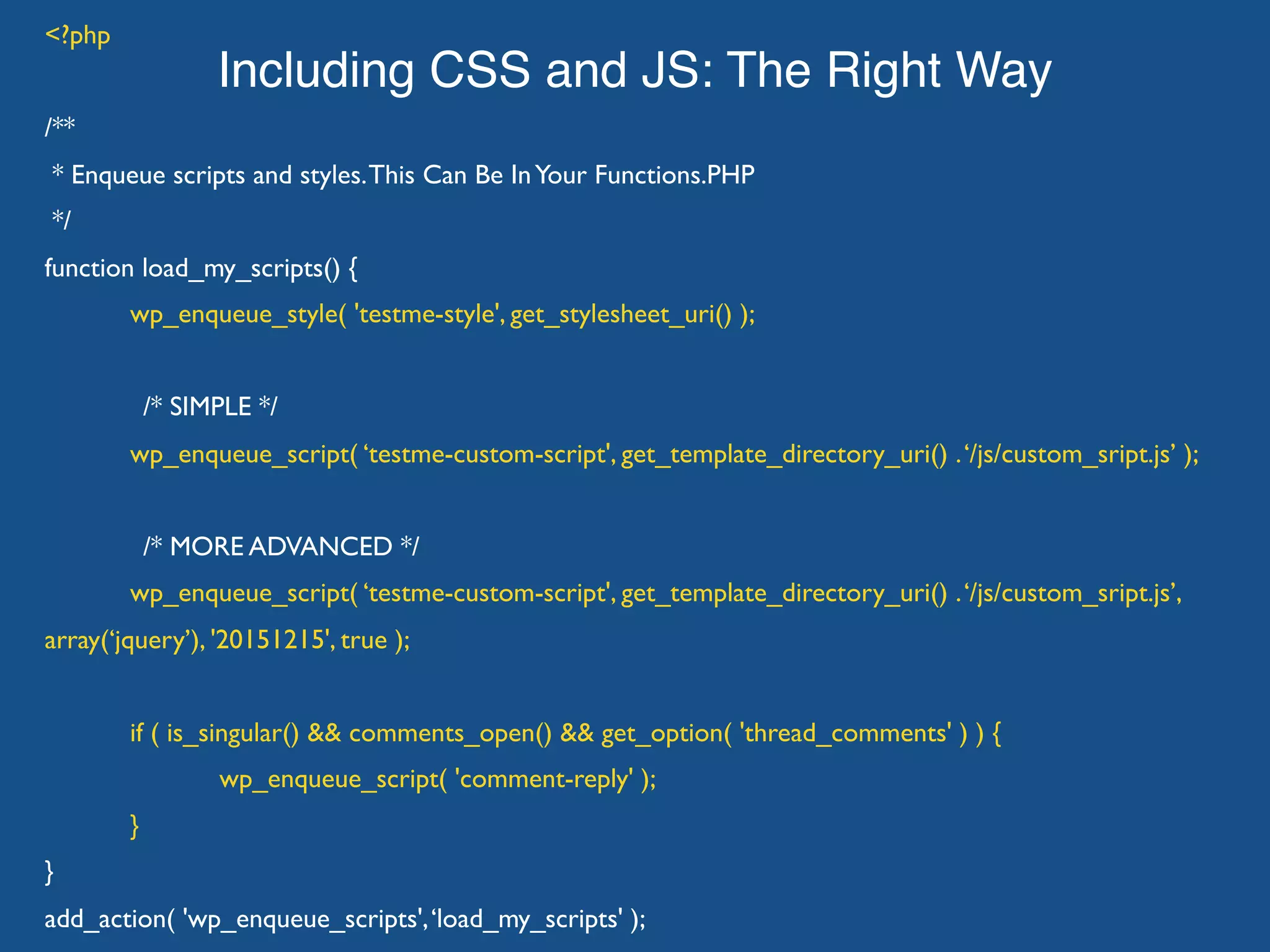 Including CSS and JS: The Right Way <?php /** * Enqueue scripts and styles.This Can Be InYour Functions.PHP */ function load_my_scripts() { wp_enqueue_style( 'testme-style', get_stylesheet_uri() ); /* SIMPLE */ wp_enqueue_script( ‘testme-custom-script', get_template_directory_uri() .‘/js/custom_sript.js’ ); /* MORE ADVANCED */ wp_enqueue_script( ‘testme-custom-script', get_template_directory_uri() .‘/js/custom_sript.js’, array(‘jquery’), '20151215', true ); if ( is_singular() && comments_open() && get_option( 'thread_comments' ) ) { wp_enqueue_script( 'comment-reply' ); } } add_action( 'wp_enqueue_scripts',‘load_my_scripts' ); 