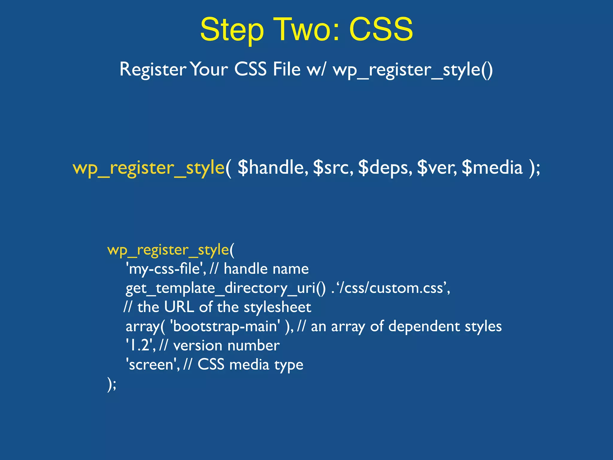 Step Two: CSS RegisterYour CSS File w/ wp_register_style() wp_register_style( 'my-css-ﬁle', // handle name get_template_directory_uri() .‘/css/custom.css’, // the URL of the stylesheet array( 'bootstrap-main' ), // an array of dependent styles '1.2', // version number 'screen', // CSS media type ); wp_register_style( $handle, $src, $deps, $ver, $media ); 