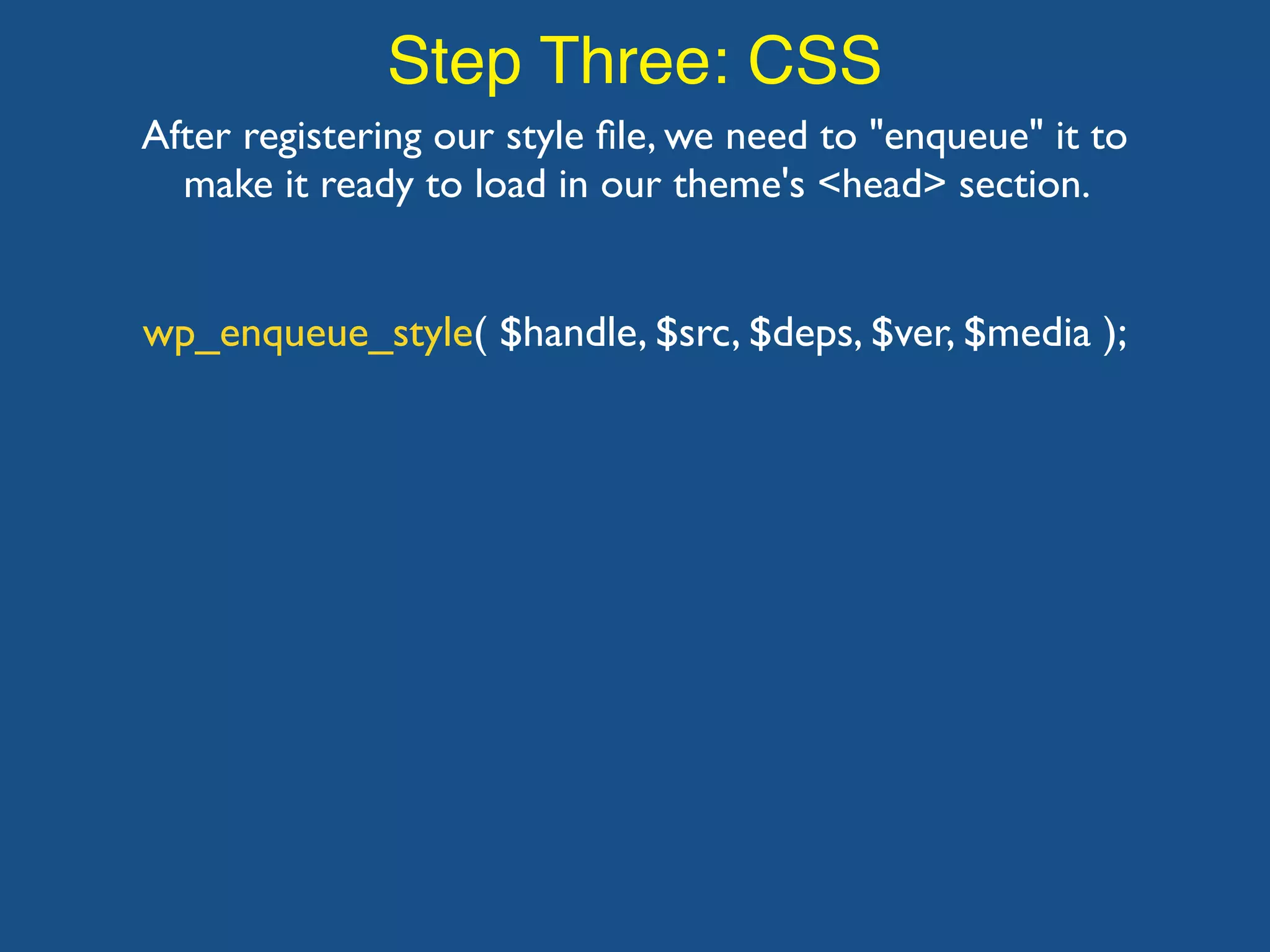Step Three: CSS After registering our style ﬁle, we need to "enqueue" it to make it ready to load in our theme's <head> section. wp_enqueue_style( $handle, $src, $deps, $ver, $media ); 