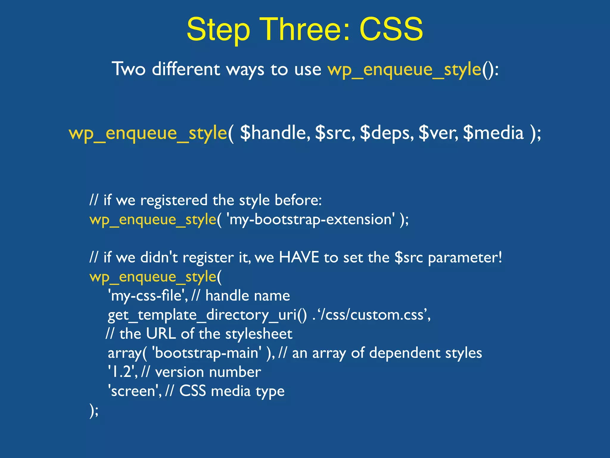 Step Three: CSS Two different ways to use wp_enqueue_style(): wp_enqueue_style( $handle, $src, $deps, $ver, $media ); // if we registered the style before: wp_enqueue_style( 'my-bootstrap-extension' ); // if we didn't register it, we HAVE to set the $src parameter! wp_enqueue_style( 'my-css-ﬁle', // handle name get_template_directory_uri() .‘/css/custom.css’, // the URL of the stylesheet array( 'bootstrap-main' ), // an array of dependent styles '1.2', // version number 'screen', // CSS media type ); 